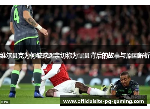 维尔贝克为何被球迷亲切称为黑贝背后的故事与原因解析