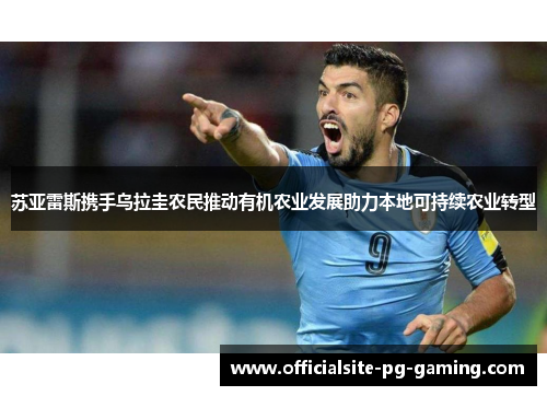 苏亚雷斯携手乌拉圭农民推动有机农业发展助力本地可持续农业转型