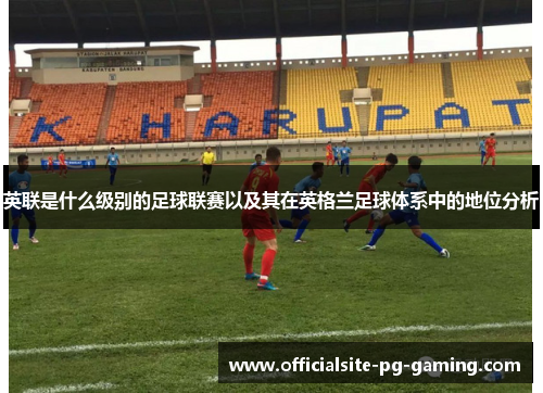 英联是什么级别的足球联赛以及其在英格兰足球体系中的地位分析 英联是什么级别的足球联赛以及其在英格兰足球体系中的地位分析