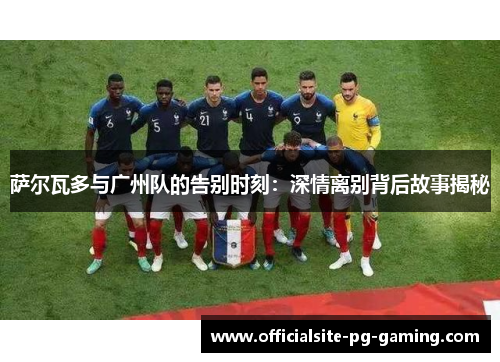 萨尔瓦多与广州队的告别时刻：深情离别背后故事揭秘