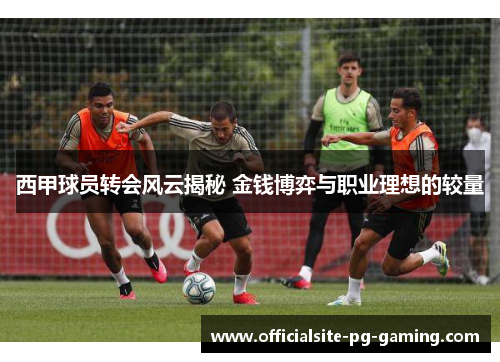 西甲球员转会风云揭秘 金钱博弈与职业理想的较量 西甲球员转会风云揭秘 金钱博弈与职业理想的较量