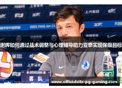 谢晖如何通过战术调整与心理辅导助力亚泰实现保级目标 谢晖如何通过战术调整与心理辅导助力亚泰实现保级目标