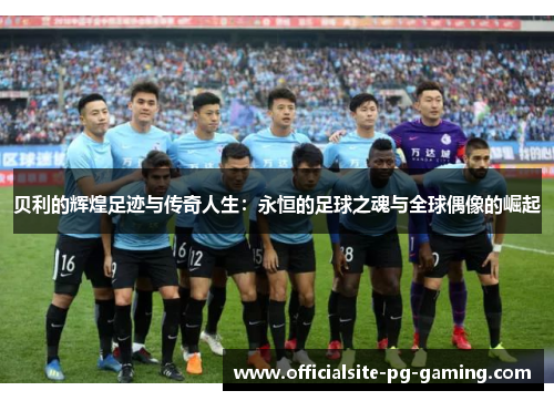 贝利的辉煌足迹与传奇人生:永恒的足球之魂与全球偶像的崛起 贝利的辉煌足迹与传奇人生:永恒的足球之魂与全球偶像的崛起