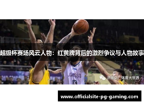 超级杯赛场风云人物:红黄牌背后的激烈争议与人物故事 超级杯赛场风云人物:红黄牌背后的激烈争议与人物故事