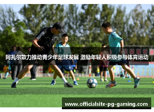 阿扎尔致力推动青少年足球发展 激励年轻人积极参与体育运动