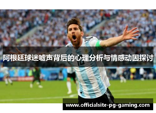 阿根廷球迷嘘声背后的心理分析与情感动因探讨 阿根廷球迷嘘声背后的心理分析与情感动因探讨