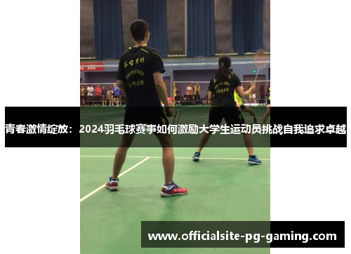 青春激情绽放:2024羽毛球赛事如何激励大学生运动员挑战自我追求卓越 青春激情绽放:2024羽毛球赛事如何激励大学生运动员挑战自我追求卓越