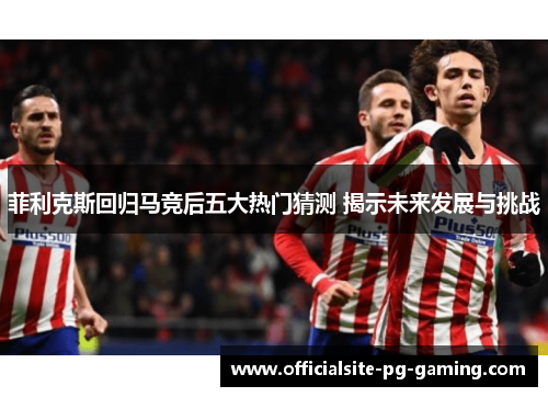 菲利克斯回归马竞后五大热门猜测 揭示未来发展与挑战