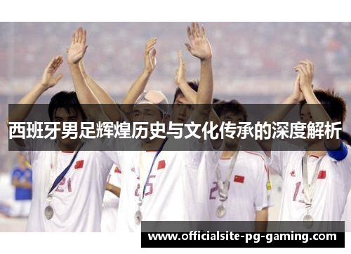 西班牙男足辉煌历史与文化传承的深度解析