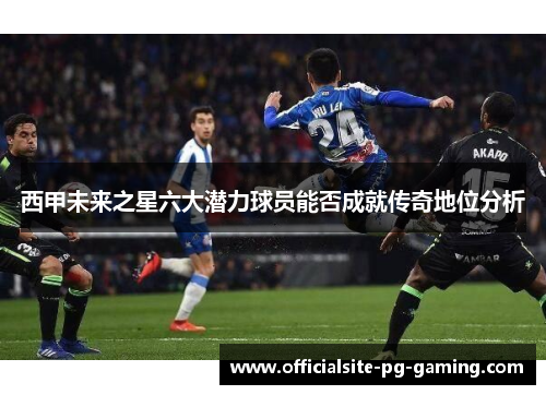西甲未来之星六大潜力球员能否成就传奇地位分析