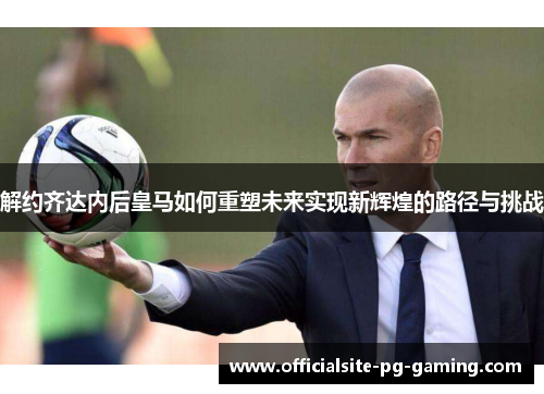 解约齐达内后皇马如何重塑未来实现新辉煌的路径与挑战