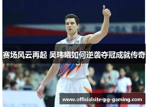 赛场风云再起 吴玮曦如何逆袭夺冠成就传奇 赛场风云再起 吴玮曦如何逆袭夺冠成就传奇