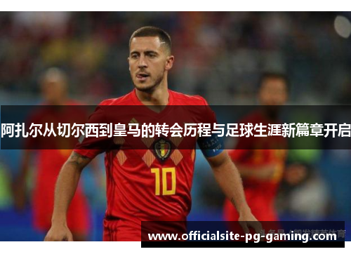 阿扎尔从切尔西到皇马的转会历程与足球生涯新篇章开启 阿扎尔从切尔西到皇马的转会历程与足球生涯新篇章开启