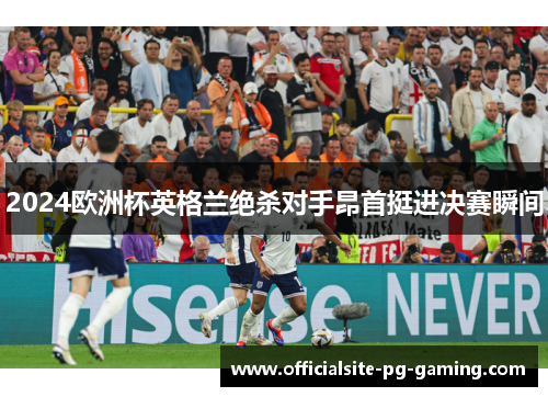 2024欧洲杯英格兰绝杀对手昂首挺进决赛瞬间 2024欧洲杯英格兰绝杀对手昂首挺进决赛瞬间