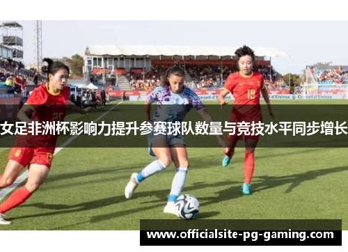 女足非洲杯影响力提升参赛球队数量与竞技水平同步增长