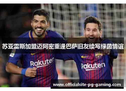 苏亚雷斯加盟迈阿密重逢巴萨旧友续写绿茵情谊 苏亚雷斯加盟迈阿密重逢巴萨旧友续写绿茵情谊
