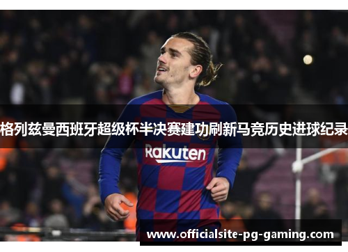 格列兹曼西班牙超级杯半决赛建功刷新马竞历史进球纪录